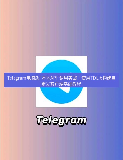 Telegram电脑版 Telegram电脑版“本地API”调用实战：使用TDLib构建自定义客户端基础教程
